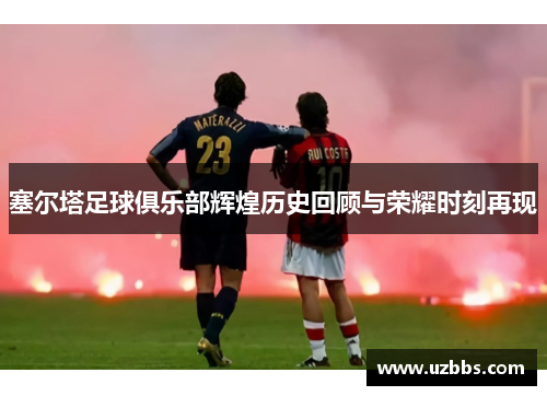 塞尔塔足球俱乐部辉煌历史回顾与荣耀时刻再现