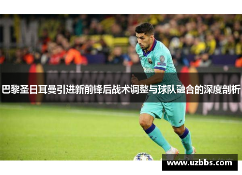 巴黎圣日耳曼引进新前锋后战术调整与球队融合的深度剖析