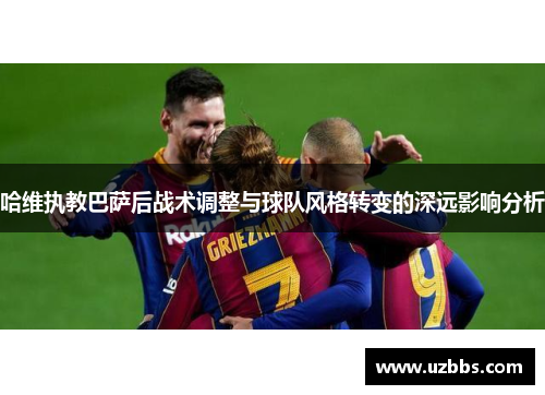 哈维执教巴萨后战术调整与球队风格转变的深远影响分析