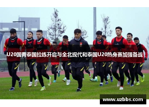 U20国青泰国拉练开启与全北现代和泰国U20热身赛加强备战