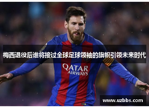 梅西退役后谁将接过全球足球领袖的旗帜引领未来时代