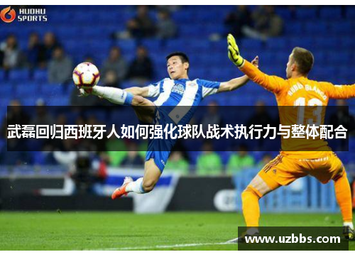 武磊回归西班牙人如何强化球队战术执行力与整体配合