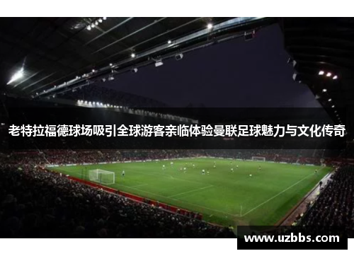 老特拉福德球场吸引全球游客亲临体验曼联足球魅力与文化传奇