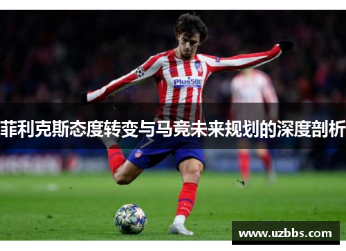 菲利克斯态度转变与马竞未来规划的深度剖析 菲利克斯态度转变与马竞未来规划的深度剖析