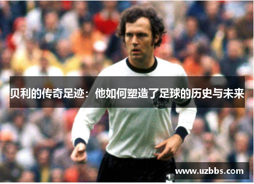 贝利的传奇足迹：他如何塑造了足球的历史与未来