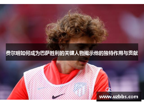 费尔明如何成为巴萨胜利的关键人物揭示他的独特作用与贡献 费尔明如何成为巴萨胜利的关键人物揭示他的独特作用与贡献