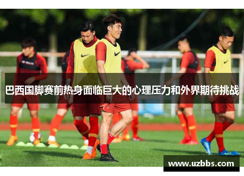 巴西国脚赛前热身面临巨大的心理压力和外界期待挑战