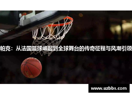 帕克:从法国篮球崛起到全球舞台的传奇征程与风潮引领 帕克:从法国篮球崛起到全球舞台的传奇征程与风潮引领
